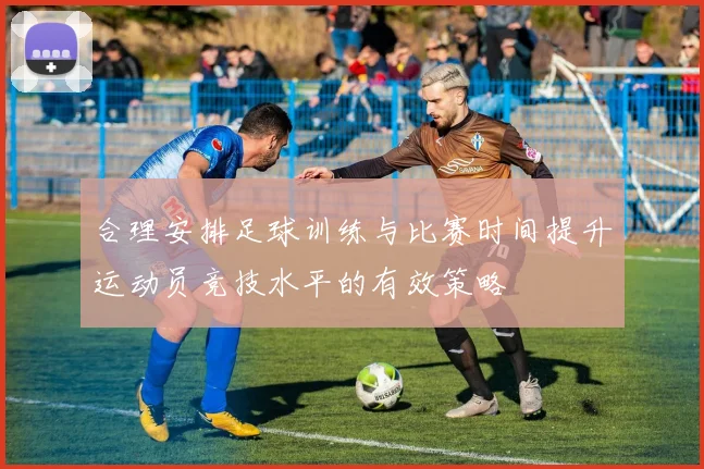 合理安排足球训练与比赛时间提升运动员竞技水平的有效策略