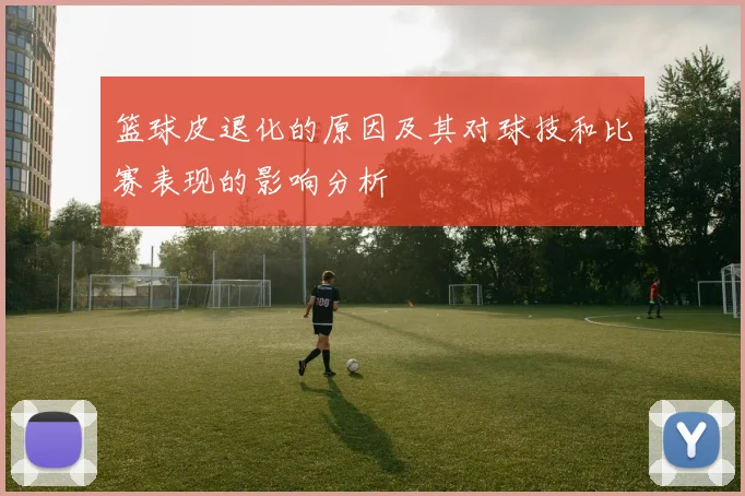 篮球皮退化的原因及其对球技和比赛表现的影响分析