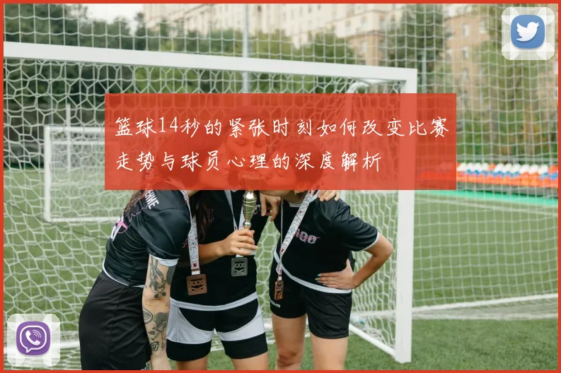 篮球14秒的紧张时刻如何改变比赛走势与球员心理的深度解析