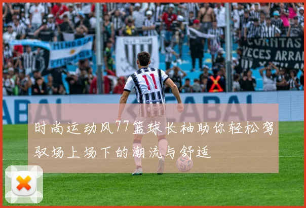 时尚运动风77篮球长袖助你轻松驾驭场上场下的潮流与舒适