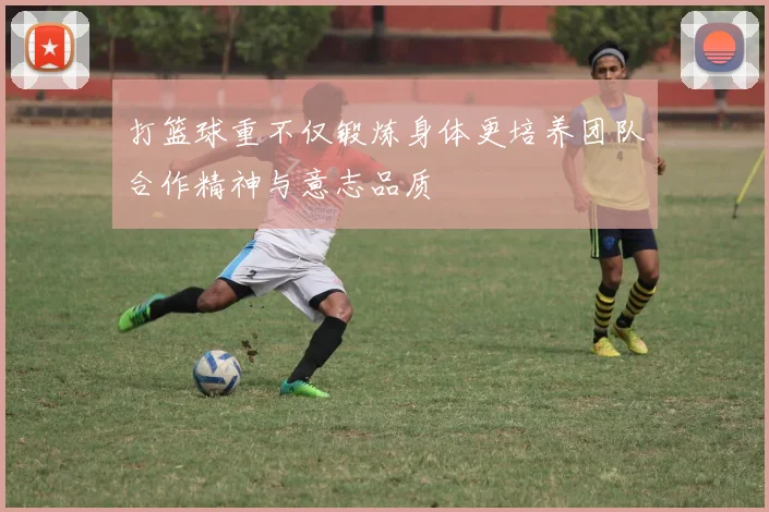 打篮球重不仅锻炼身体更培养团队合作精神与意志品质