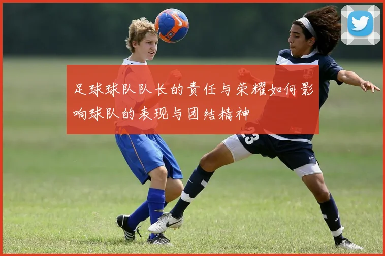 足球球队队长的责任与荣耀如何影响球队的表现与团结精神