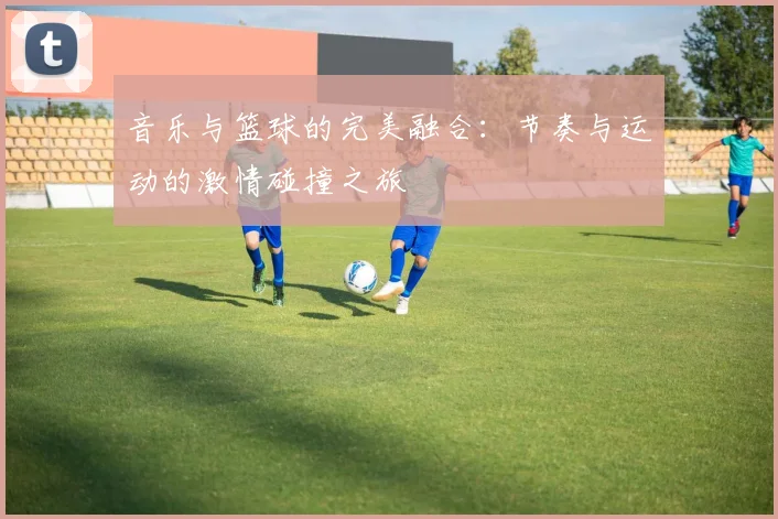 音乐与篮球的完美融合：节奏与运动的激情碰撞之旅