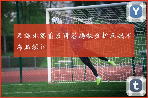 足球比赛首发阵容揭秘分析及战术布局探讨
